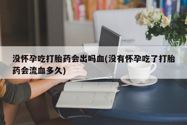 哪里有打胎药购买没怀孕吃打胎药会出吗血(没有怀孕吃了打胎药会流血多久)