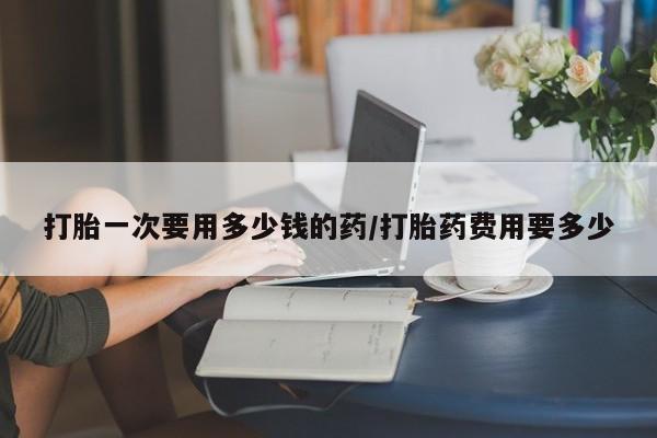 哪里有打胎药购买打胎一次要用多少钱的药/打胎药费用要多少