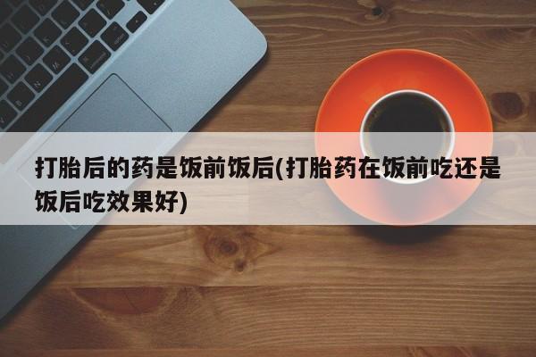 哪里有打胎药购买打胎后的药是饭前饭后(打胎药在饭前吃还是饭后吃效果好)
