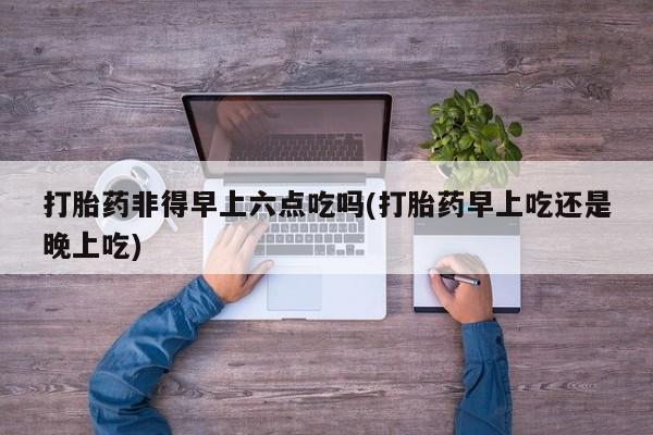 哪里有打胎药购买打胎药非得早上六点吃吗(打胎药早上吃还是晚上吃)
