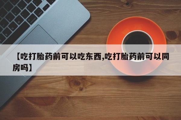 哪里有打胎药购买【吃打胎药前可以吃东西,吃打胎药前可以同房吗】