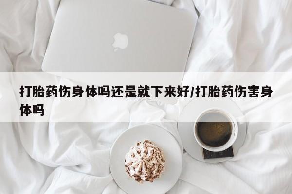 哪里有打胎药购买打胎药伤身体吗还是就下来好/打胎药伤害身体吗