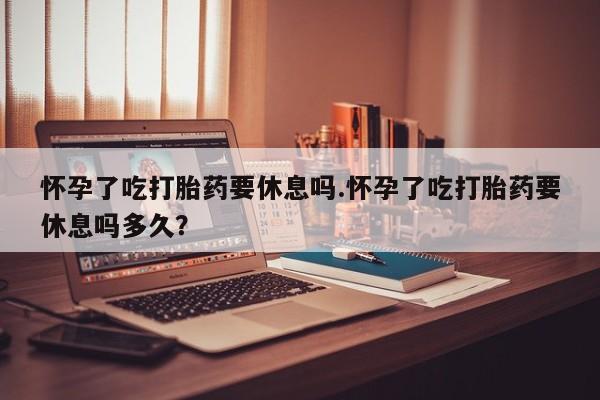 哪里有打胎药购买怀孕了吃打胎药要休息吗.怀孕了吃打胎药要休息吗多久？