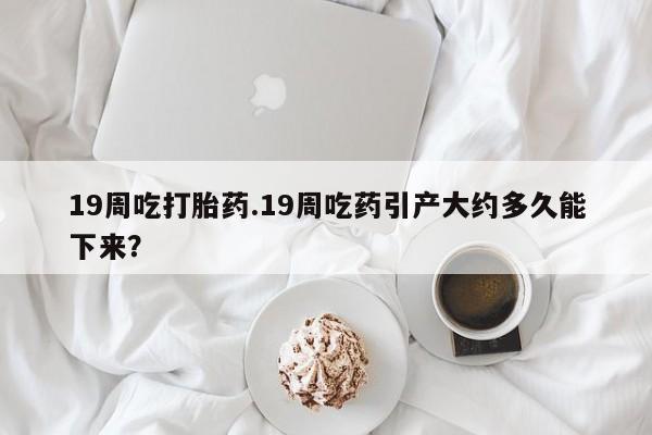 哪里有打胎药购买19周吃打胎药.19周吃药引产大约多久能下来？