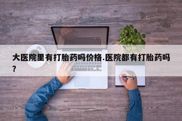 哪里有打胎药购买大医院里有打胎药吗价格.医院都有打胎药吗？
