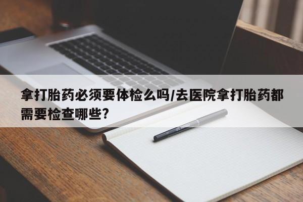 哪里有打胎药购买拿打胎药必须要体检么吗/去医院拿打胎药都需要检查哪些?