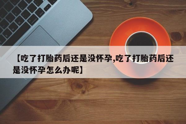 哪里有打胎药购买【吃了打胎药后还是没怀孕,吃了打胎药后还是没怀孕怎么办呢】