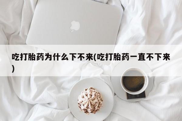 哪里有打胎药购买吃打胎药为什么下不来(吃打胎药一直不下来)