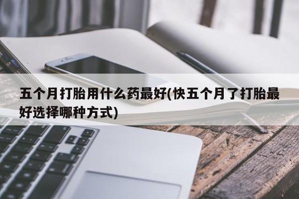 哪里有打胎药购买五个月打胎用什么药最好(快五个月了打胎最好选择哪种方式)