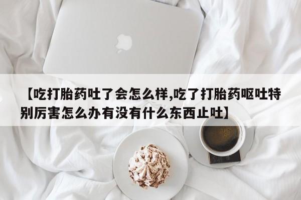 哪里有打胎药购买【吃打胎药吐了会怎么样,吃了打胎药呕吐特别厉害怎么办有没有什么东西止吐】