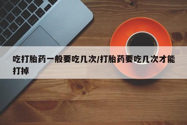 哪里有打胎药购买吃打胎药一般要吃几次/打胎药要吃几次才能打掉