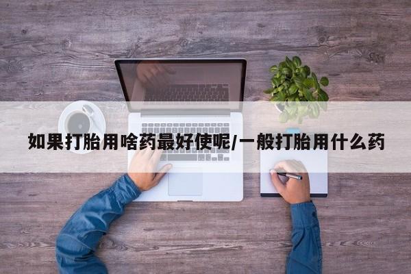哪里有打胎药购买如果打胎用啥药最好使呢/一般打胎用什么药