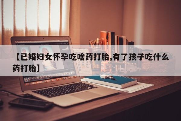 哪里有打胎药购买【已婚妇女怀孕吃啥药打胎,有了孩子吃什么药打胎】