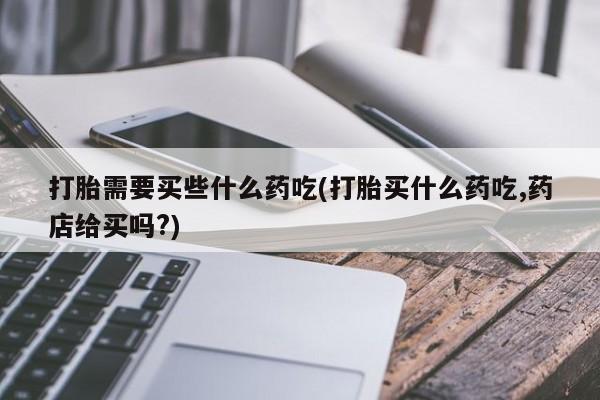 哪里有打胎药购买打胎需要买些什么药吃(打胎买什么药吃,药店给买吗?)