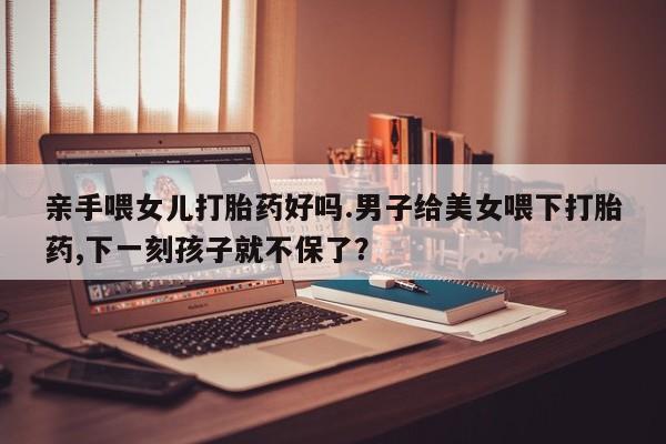 哪里有打胎药购买亲手喂女儿打胎药好吗.男子给美女喂下打胎药,下一刻孩子就不保了？
