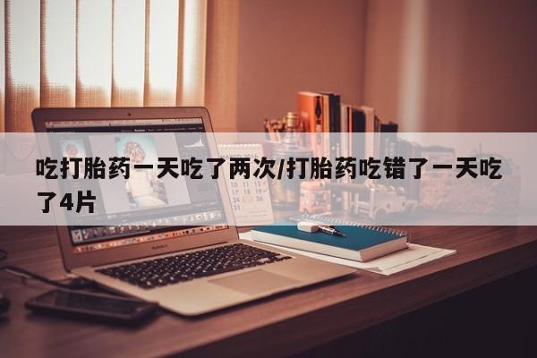 哪里有打胎药购买吃打胎药一天吃了两次/打胎药吃错了一天吃了4片