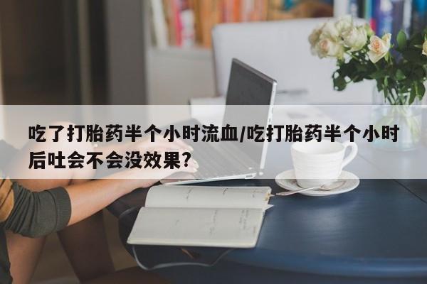 哪里有打胎药购买吃了打胎药半个小时流血/吃打胎药半个小时后吐会不会没效果?