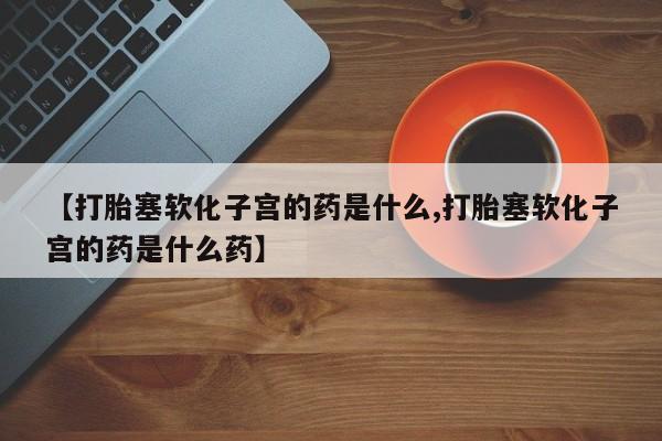 哪里有打胎药购买【打胎塞软化子宫的药是什么,打胎塞软化子宫的药是什么药】
