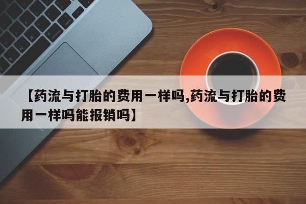 哪里有打胎药购买【药流与打胎的费用一样吗,药流与打胎的费用一样吗能报销吗】