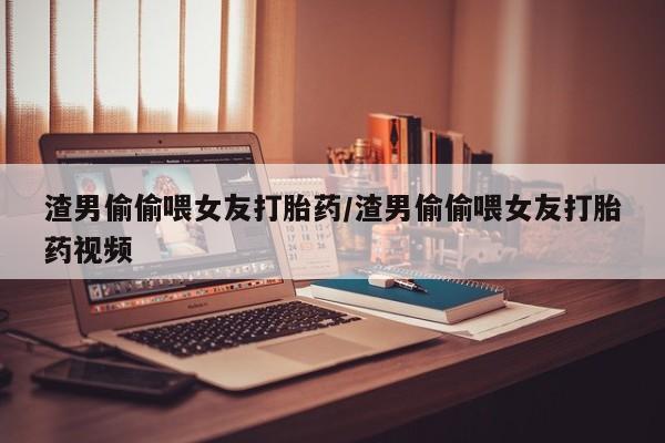 哪里有打胎药购买渣男偷偷喂女友打胎药/渣男偷偷喂女友打胎药视频