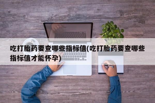 哪里有打胎药购买吃打胎药要查哪些指标值(吃打胎药要查哪些指标值才能怀孕)
