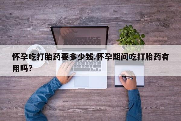 哪里有打胎药购买怀孕吃打胎药要多少钱.怀孕期间吃打胎药有用吗？