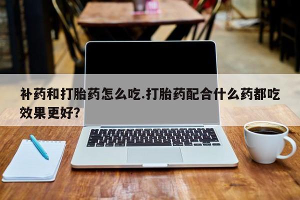 哪里有打胎药购买补药和打胎药怎么吃.打胎药配合什么药都吃效果更好？
